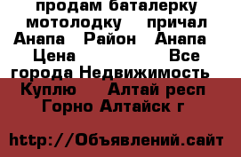 продам баталерку мотолодку 22 причал Анапа › Район ­ Анапа › Цена ­ 1 800 000 - Все города Недвижимость » Куплю   . Алтай респ.,Горно-Алтайск г.